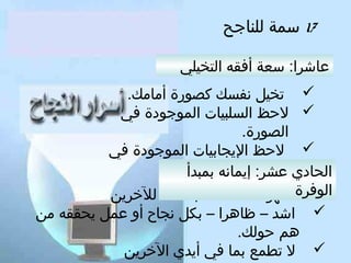 ‫71 سمة للناتجح‬
‫عاشرا: سعة أفقه التخيلي‬
‫‪ ‬تخيل نفسك كصورة أمامك.‬
‫‪ ‬لحظ السلبيات الموتجودة في‬
‫الصورة.‬
‫‪ ‬لحظ اليجابيات الموتجودة في‬
‫الصورة.‬
‫الحادي عشر: إيمانه بمبدأ‬
‫‪‬‬
‫الوفرةأظهر سعادتك – باطنا - للخرين‬
‫‪ ‬اشد – ظاهرا – بكل نجاح أو عمل يحققه من‬
‫هم حولك.‬
‫‪ ‬ل تطمع بما في أيدي الخرين‬

 