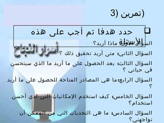 ‫)تمرين )3‬
‫‪ ‬حدد هدفا ثم أتجب على هذه‬
‫السئلة ماذا أريد؟‬
‫السؤال الول:‬
‫السؤال الثاني: متى أريد تحقيق ذلك ؟‬
‫السؤال الثالث: بعد الحصول على ما أريد ما الذي سيتحسن‬
‫في حياتي ؟‬
‫السؤال الرابع: ما هي المصادر المتاحة للحصول على ما أريد‬
‫؟‬
‫السؤال الخامس: كيف استخدم المكانيات التي لدي أحسن‬
‫استخدام؟‬
‫السؤال السادس: ما هي التحديات التي من الممكن أن‬
‫تواتجهني؟‬

 