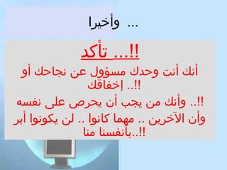 ‫... وأخيرا‬

‫!!... تأكد‬

‫أنك أنت وحدك مسؤول عن نجاحك أو‬
‫!!.. إخفاقك‬
‫!!.. وأنك من يجب أن يحر ص على نفسه‬
‫وأن الخرين .. مهما كانوا .. لن يكونوا أبر‬
‫!!..بأنفسنا منا‬

 