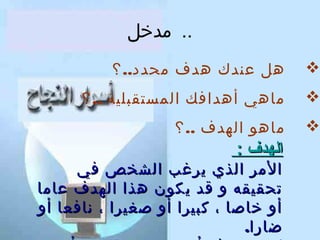 ‫.. مدخل‬

‫‪‬‬

‫هل عندك هدف محدد.. ؟‬

‫‪‬‬

‫ماهي أهدافك المستقبلية .. ؟‬

‫‪‬‬

‫ماهو الهدف .. ؟‬

‫الهدف :‬

‫المر الذي يرغب الشخص في‬
‫تحقيقه و قد يكون هذا الهدف عاما‬
‫أو خاصا ، كبيرا أو صغيرا ، نافعا أو‬
‫ضارا.‬

 