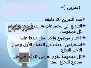 ‫)تمرين )4‬
‫مدة التمرين 02 دقيقة‬
‫التوزيع إلى مجموعات وترشيح متحدث عن‬
‫كل مجموعة.‬
‫اختيار موضوع واحد يمثل هدفا عاما‬
‫استعراض الهدف من المفتاح الول وحتى‬
‫الخير للنجاح‬
‫كل مجموعة تقوم بعرض هدفها في ظل‬
‫مفاتيح النجاح الستة‬

 