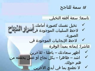 ‫51 سمة للناجح‬
‫تاسعا: سعة أفقه التخيلي‬
‫‪ ‬تخيل نفسك كصورة أمامك.‬
‫‪ ‬لحظ السلبيا ت الموجودة في‬
‫الصورة.‬
‫‪ ‬لحظ اليجابيا ت الموجودة في‬
‫الصورة.‬
‫عاشرا: إيمانه بمبدأ الوفرة‬
‫‪ ‬أظهر سعادتك – باطنا - للخرين‬
‫‪ ‬اشد – ظاهرا – بكل نجاح ألو عمل يحققه من‬
‫هم حولك.‬
‫‪ ‬ل تطمع بما في أيدي الخرين‬

 