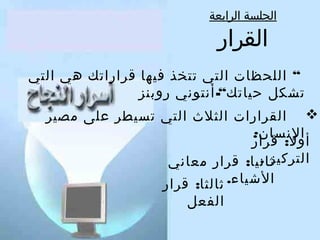‫الجلسة الرابعة‬

‫القرار‬

‫“ اللحظا ت التي تتخذ فيها قراراتك هي التي‬
‫تشكل حياتك“- أنتوني رلوبنز‬
‫‪ ‬القرارا ت الثلث التي تسيطر على مصير‬
‫النسان:‬
‫ألول: قرار‬
‫التركيز .‬
‫ثانيا: قرار معاني‬
‫الشياء.‬
‫ثالثا: قرار‬
‫الفعل‬

 