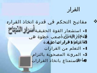 ‫القرار‬

‫‪‬‬

‫مفاتيح التحكم في قدرة اتخاذ القرار:‬
‫1- استشعار القوة الحقيقية‬
‫لتخاذ القرار.أصعب خطوة هي‬
‫2- إدراك أن‬
‫اللتزام قرار صادق(‬
‫3- اتخاذ) قرارا ت عديدة‬
‫4- التعلم من القرارا ت‬
‫5- المرلونة المصحوبة بالتزام‬
‫صادق‬
‫6- الستمتاع باتخاذ القرارا ت‬

 