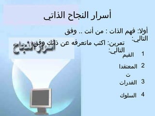‫أسرار النجاح الذاتي‬
‫أول: كفهم الذات : من أنت .. وكفق‬
‫التالي:‬
‫تمرين: اكتب ماتعركفه عن ذاتك وكفق‬
‫التالي:‬
‫1‬
‫القيم‬

‫2 المعتقدا‬
‫ت‬
‫3 القدرات‬
‫4 السلوك‬

 