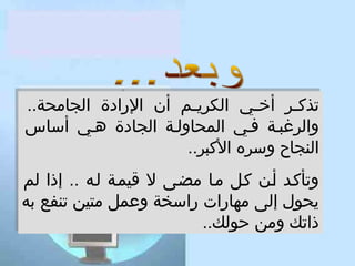 ‫تذكععر أخععي الكريععم أن الرادة الجامحة..‬
‫ع‬
‫ع‬
‫ع‬
‫تذك عر أخعي الكري عم أن الرادة الجامحة..‬
‫والرغبعة كفعي المحاولعة الجادة هعي أساس‬
‫والرغبعة كفعي المحاولعة الجادة هعي أساس‬
‫النجاح وسره الكبر..‬
‫النجاح وسره الكبر..‬
‫وتأكعد أعن كعل معا مضعى ل قيمعة لعه .. إذا لم‬
‫وتأكعد أعن كعل معا مضعى ل قيمعة لعه .. إذا لم‬
‫يحول إلى مهارات راسخة وعمل متين تنفع به‬
‫يحول إلى مهارات راسخة وعمل متين تنفع به‬
‫ذاتك ومن حولك..‬
‫ذاتك ومن حولك..‬

 