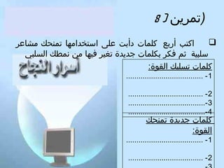 ‫)تمرين ) 8‬
‫‪‬‬
‫اكتب أربع كلمات دأبت على استخدامها تمنحك مشاعر‬
‫سلبية ثم كفكر بكلمات جديدة تغير كفيها من نمطك السلبي‬
‫كلمات تسلبك القوة:‬
‫1 - .....................................‬
‫2 - ....................................‬
‫3 -.....................................‬
‫4 -.....................................‬

‫كلمات جديدة تمنحك‬
‫القوة:‬

‫1 - .....................................‬
‫2 - ....................................‬

 
