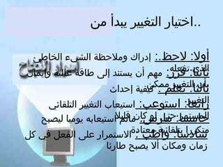 ‫..اختيار التغيير يبدأ من‬
‫أول: لحظ.:‬
‫ثانيا:تفعله‬
‫الذي‬
‫قرر: مهم أن يستند إلى طاقة عالية وإيمان‬
‫بأن التغيير ممكن‬
‫ثالثا: تعلم : كيفية إحداث‬
‫التغيير‬
‫رابعا: استوعب: استيعاب التغيير التلقائي‬
‫خامسا:حتى لو كان قليلاستيعابه يوميا ليصبح‬
‫المستمر مارس: ماتم‬
‫متكررا بتلقائية معتادة‬
‫سادسا: واظب : الستمرار على الفعل كفي كل‬
‫إدراك وملحظة الشيء الخاطئ‬

‫زمان ومكان أل يصبح طارئا‬

 