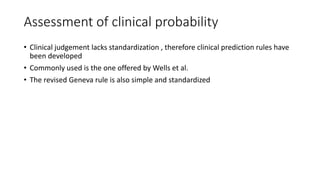 Assessment of clinical probability
• Clinical judgement lacks standardization , therefore clinical prediction rules have
been developed
• Commonly used is the one offered by Wells et al.
• The revised Geneva rule is also simple and standardized
 