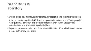 Diagnostic tests
labaratory
• Arterial blood gas: may reveal hypoxemia, hypocapnia and respiratory alkalosis
• Brain natriuretic peptide: BNP levels are greater in patient with PE compared to
other patients: elevation of BNP level correlates with risk of subsequent
complications and prolonged hospitalization.
• Troponin: serum troponin I and T are elevated in 30 to 50 % who have moderate
to large pulmonary embolism.
 