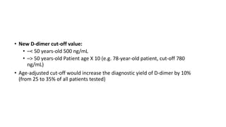 • New D-dimer cut-off value:
• –< 50 years-old 500 ng/mL
• –> 50 years-old Patient age X 10 (e.g. 78-year-old patient, cut-off 780
ng/mL)
• Age-adjusted cut-off would increase the diagnostic yield of D-dimer by 10%
(from 25 to 35% of all patients tested)
 