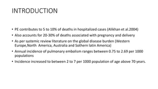 INTRODUCTION
• PE contributes to 5 to 10% of deaths in hospitalized cases (Alikhan et al.2004)
• Also accounts for 20-30% of deaths associated with pregnancy and delivery
• As per systemic review literature on the global disease burden (Western
Europe,North America, Australia and Sothern latin America)
• Annual incidence of pulmonary embolism ranges between 0.75 to 2.69 per 1000
populations
• Incidence increased to between 2 to 7 per 1000 population of age above 70 years.
 
