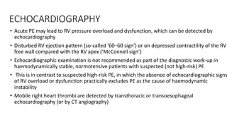 ECHOCARDIOGRAPHY
• Acute PE may lead to RV pressure overload and dysfunction, which can be detected by
echocardiography
• Disturbed RV ejection pattern (so-called ‘60–60 sign’) or on depressed contractility of the RV
free wall compared with the RV apex (‘McConnell sign’)
• Echocardiographic examination is not recommended as part of the diagnostic work-up in
haemodynamically stable, normotensive patients with suspected (not high-risk) PE
• This is in contrast to suspected high-risk PE, in which the absence of echocardiographic signs
of RV overload or dysfunction practically excludes PE as the cause of haemodynamic
instability
• Mobile right heart thrombi are detected by transthoracic or transoesophageal
echocardiography (or by CT angiography)
 