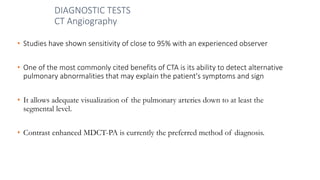 DIAGNOSTIC TESTS
CT Angiography
• Studies have shown sensitivity of close to 95% with an experienced observer
• One of the most commonly cited benefits of CTA is its ability to detect alternative
pulmonary abnormalities that may explain the patient's symptoms and sign
• It allows adequate visualization of the pulmonary arteries down to at least the
segmental level.
• Contrast enhanced MDCT-PA is currently the preferred method of diagnosis.
 