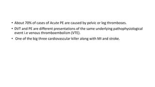 • About 70% of cases of Acute PE are caused by pelvic or leg thromboses.
• DVT and PE are different presentations of the same underlying pathophysiological
event i.e venous thromboembolism (VTE).
• One of the big three cardiovascular killer along with MI and stroke.
 