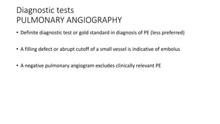 Diagnostic tests
PULMONARY ANGIOGRAPHY
• Definite diagnostic test or gold standard in diagnosis of PE (less preferred)
• A filling defect or abrupt cutoff of a small vessel is indicative of embolus
• A negative pulmonary angiogram excludes clinically relevant PE
 