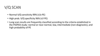 V/Q SCAN
• Normal V/Q sensitivity 99% (r/o PE)
• High prob. V/Q specificity 96% (r/I PE)
• Lung scan results are frequently classified according to the criteria established in
the PIOPED study: normal or near-normal, low, intermediate (non-diagnostic), and
high probability of PE
 