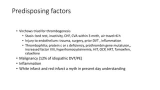 Predisposing factors
• Virchows triad for thrombogenesis
• Stasis: bed rest, inactivity, CHF, CVA within 3 mnth, air travel>6 h
• Injury to endothelium: trauma, surgery, prior DVT , inflammation
• Thrombophilia; protein c or s deficiency, prothrombin gene mutatuion,,
increased factor VIII, hyperhomocysteinemia, HIT, OCP, HRT, Tamoxifen,
raloxifene
• Malignancy (12% of idiopathic DVT/PE)
• Inflammation
• White infarct and red infarct a myth in present day understanding
 