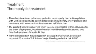 Treatment
Thrombolytic treatment
• Thrombolysis restores pulmonary perfusion more rapidly than anticoagulation
with UFH alone leading to a prompt reduction in pulmonary artery pressure and
resistance, with a concomitant improvement in RV function
• The greatest benefit is observed when treatment is initiated within 48 hours after
the onset of symptoms, but thrombolysis can still be effective in patients who
have had symptoms for up to 14 days
• Fibrinolysis results in 47% reduction in all cause mortality, 60% decrease in
recurrent PE at cost of 2.7 X risk of major bleeding and 4.6 X risk if ICH*
-*Chatterjee S. Chakraborty et al Thrombolysis for PE and risk of all cause mortality, major bleeding and ICH: a meta analysis
 