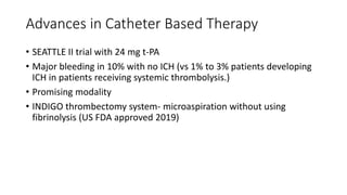 Advances in Catheter Based Therapy
• SEATTLE II trial with 24 mg t-PA
• Major bleeding in 10% with no ICH (vs 1% to 3% patients developing
ICH in patients receiving systemic thrombolysis.)
• Promising modality
• INDIGO thrombectomy system- microaspiration without using
fibrinolysis (US FDA approved 2019)
 