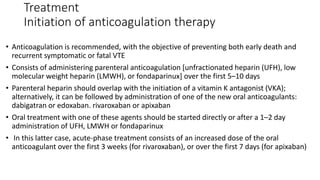 Treatment
Initiation of anticoagulation therapy
• Anticoagulation is recommended, with the objective of preventing both early death and
recurrent symptomatic or fatal VTE
• Consists of administering parenteral anticoagulation [unfractionated heparin (UFH), low
molecular weight heparin (LMWH), or fondaparinux] over the first 5–10 days
• Parenteral heparin should overlap with the initiation of a vitamin K antagonist (VKA);
alternatively, it can be followed by administration of one of the new oral anticoagulants:
dabigatran or edoxaban. rivaroxaban or apixaban
• Oral treatment with one of these agents should be started directly or after a 1–2 day
administration of UFH, LMWH or fondaparinux
• In this latter case, acute-phase treatment consists of an increased dose of the oral
anticoagulant over the first 3 weeks (for rivaroxaban), or over the first 7 days (for apixaban)
 