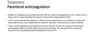 Treatment
Parenteral anticoagulation
• LMWH or fondaparinux are preferred over UFH for initial anticoagulation in PE, as they carry a
lower risk of major bleeding and heparin-induced thrombocytopenia (HIT)
• UFH is recommended for patients in whom primary reperfusion is considered, as well as for
those with serious renal impairment (creatinine clearance <30 mL/min), or severe obesity
• These recommendations are based on the short half-life of UFH, the ease of monitoring its
anticoagulant effects, and its rapid reversal by protamine. The dosing of UFH is adjusted,
based on the activated partial thromboplastin time (aPTT)
 