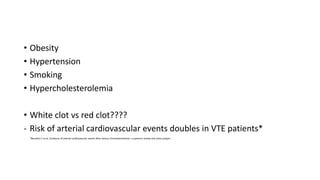 • Obesity
• Hypertension
• Smoking
• Hypercholesterolemia
• White clot vs red clot????
- Risk of arterial cardiovascular events doubles in VTE patients*
- *Becattini C et al, Incidence of arterial cardiovascular events after venous thromboembolism: a systemic review and meta analysis
 