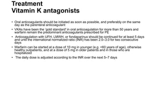 Treatment
Vitamin K antagonists
• Oral anticoagulants should be initiated as soon as possible, and preferably on the same
day as the parenteral anticoagulant
• VKAs have been the ‘gold standard' in oral anticoagulation for more than 50 years and
warfarin remain the predominant anticoagulants prescribed for PE
• Anticoagulation with UFH, LMWH, or fondaparinux should be continued for at least 5 days
and until the international normalized ratio (INR) has been 2.0–3.0 for two consecutive
days
• Warfarin can be started at a dose of 10 mg in younger (e.g. <60 years of age), otherwise
healthy outpatients, and at a dose of 5 mg in older patients and in those who are
hospitalized
• The daily dose is adjusted according to the INR over the next 5–7 days
 