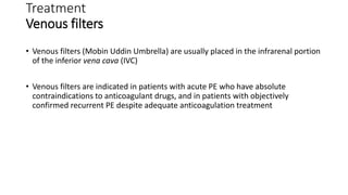 Treatment
Venous filters
• Venous filters (Mobin Uddin Umbrella) are usually placed in the infrarenal portion
of the inferior vena cava (IVC)
• Venous filters are indicated in patients with acute PE who have absolute
contraindications to anticoagulant drugs, and in patients with objectively
confirmed recurrent PE despite adequate anticoagulation treatment
 