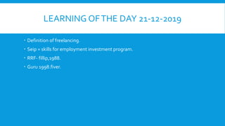 LEARNING OFTHE DAY 21-12-2019
 Definition of freelancing.
 Seip = skills for employment investment program.
 RRF- fillip,1988.
 Guru 1998.fiver.
 