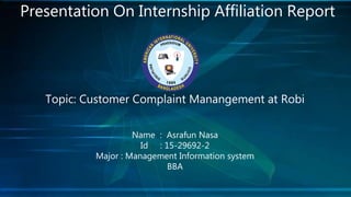 Presentation On Internship Affiliation Report
Topic: Customer Complaint Manangement at Robi
Name : Asrafun Nasa
Id : 15-29692-2
Major : Management Information system
BBA
 