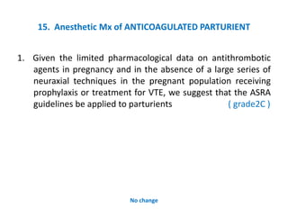 15. Anesthetic Mx of ANTICOAGULATED PARTURIENT
1. Given the limited pharmacological data on antithrombotic
agents in pregnancy and in the absence of a large series of
neuraxial techniques in the pregnant population receiving
prophylaxis or treatment for VTE, we suggest that the ASRA
guidelines be applied to parturients ( grade2C )
No change
 