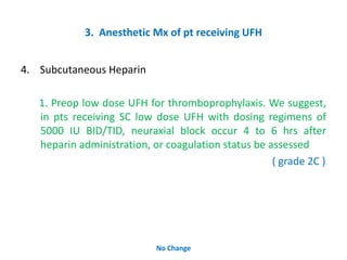 3. Anesthetic Mx of pt receiving UFH
4. Subcutaneous Heparin
1. Preop low dose UFH for thromboprophylaxis. We suggest,
in pts receiving SC low dose UFH with dosing regimens of
5000 IU BID/TID, neuraxial block occur 4 to 6 hrs after
heparin administration, or coagulation status be assessed
( grade 2C )
No Change
 