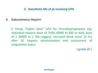3. Anesthetic Mx of pt receiving UFH
4. Subcutaneous Heparin
2. Preop “higher dose” UFH for thromboprophylaxis (eg.
Individual heparin dose of 7500-10000 IU BID or daily dose
of ≤ 20000 IU ). We suggest, neuraxial block occur 12 hrs
after SC heparin administration and assessment of
coagulation status
( grade 2C )
No Change
 