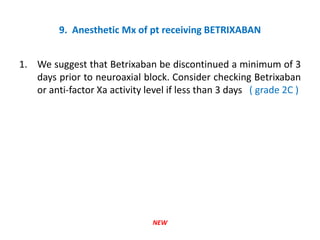 9. Anesthetic Mx of pt receiving BETRIXABAN
1. We suggest that Betrixaban be discontinued a minimum of 3
days prior to neuroaxial block. Consider checking Betrixaban
or anti-factor Xa activity level if less than 3 days ( grade 2C )
NEW
 