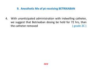 9. Anesthetic Mx of pt receiving BETRIXABAN
4. With unanticipated administration with indwelling catheter,
we suggest that Betrixaban dosing be held for 72 hrs, than
the catheter removed ( grade 2C )
NEW
 