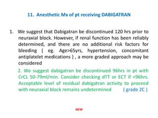 11. Anesthetic Mx of pt receiving DABIGATRAN
1. We suggest that Dabigatran be discontinued 120 hrs prior to
neuraxial block. However, if renal function has been reliably
determined, and there are no additional risk factors for
bleeding ( eg. Age>65yrs, hypertension, concomitant
antiplatelet medications ) , a more graded approach may be
considered
2. We suggest dabigatran be discontinued 96hrs in pt with
CrCL 50-79ml/min. Consider checking dTT or ECT if <96hrs.
Acceptable level of residual dabigatran activity to proceed
with neuraxial block remains undetermined ( grade 2C )
NEW
 