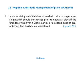 12. Regional Anesthetic Management of pt on WARFARIN
4. In pts receiving an initial dose of warfarin prior to surgery, we
suggest INR should be checked prior to neuraxial block if the
first dose was given > 24hrs earlier or a second dose of oral
anticoagulant has been administered ( grade 2C )
No Change
 