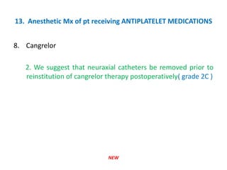 13. Anesthetic Mx of pt receiving ANTIPLATELET MEDICATIONS
8. Cangrelor
2. We suggest that neuraxial catheters be removed prior to
reinstitution of cangrelor therapy postoperatively( grade 2C )
NEW
 