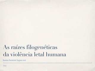 Data
As raízes filogenéticas  
da violência letal humana
homo homini lupus est
 