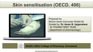http://www.free-powerpoint-templates-design.com
Skin sensitisation (OECD. 406)
Prepared by:
Momin Asran Zunnurain Khalid Ak
Guided by: Dr. Aman B. Upganalwar
M. PHARM FIRST YEAR
(department of pharmacology)
SNJB’s SSDJ College of Pharmacy, Chandwad
 