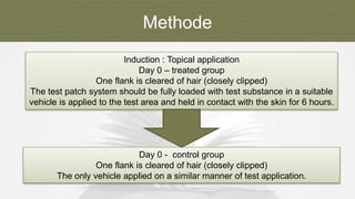 Methode
Induction : Topical application
Day 0 – treated group
One flank is cleared of hair (closely clipped)
The test patch system should be fully loaded with test substance in a suitable
vehicle is applied to the test area and held in contact with the skin for 6 hours.
Day 0 - control group
One flank is cleared of hair (closely clipped)
The only vehicle applied on a similar manner of test application.
 