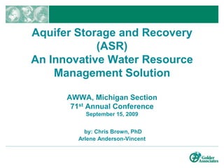 Aquifer Storage and Recovery (ASR)An Innovative Water Resource Management SolutionAWWA, Michigan Section71st Annual ConferenceSeptember 15, 2009by: Chris Brown, PhDArlene Anderson-Vincent 