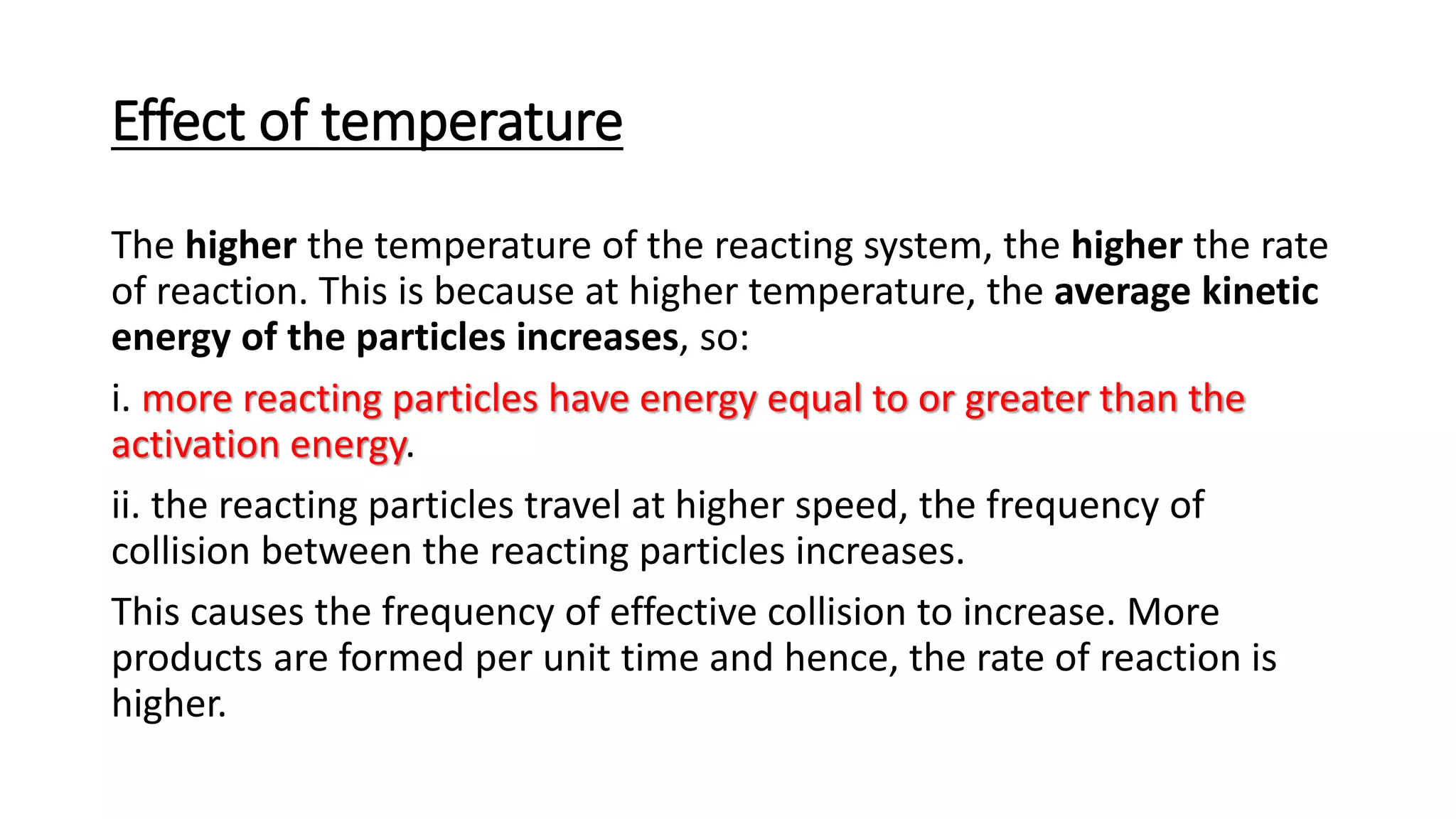 Effect of temperature
The higher the temperature of the reacting system, the higher the rate
of reaction. This is because at higher temperature, the average kinetic
energy of the particles increases, so:
i. more reacting particles have energy equal to or greater than the
activation energy.
ii. the reacting particles travel at higher speed, the frequency of
collision between the reacting particles increases.
This causes the frequency of effective collision to increase. More
products are formed per unit time and hence, the rate of reaction is
higher.
 