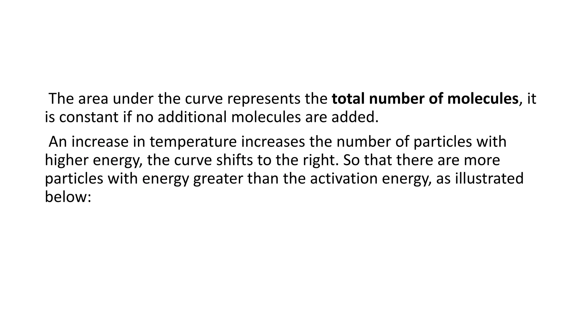 The area under the curve represents the total number of molecules, it
is constant if no additional molecules are added.
An increase in temperature increases the number of particles with
higher energy, the curve shifts to the right. So that there are more
particles with energy greater than the activation energy, as illustrated
below:
 