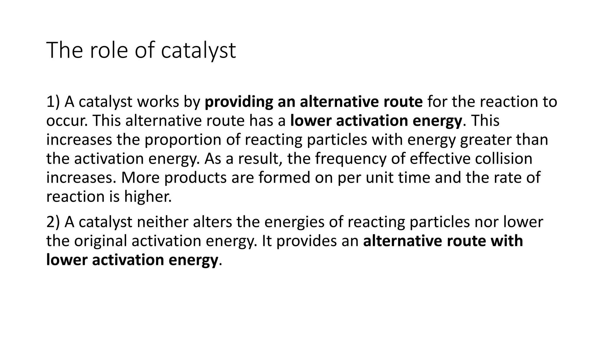 The role of catalyst
1) A catalyst works by providing an alternative route for the reaction to
occur. This alternative route has a lower activation energy. This
increases the proportion of reacting particles with energy greater than
the activation energy. As a result, the frequency of effective collision
increases. More products are formed on per unit time and the rate of
reaction is higher.
2) A catalyst neither alters the energies of reacting particles nor lower
the original activation energy. It provides an alternative route with
lower activation energy.
 