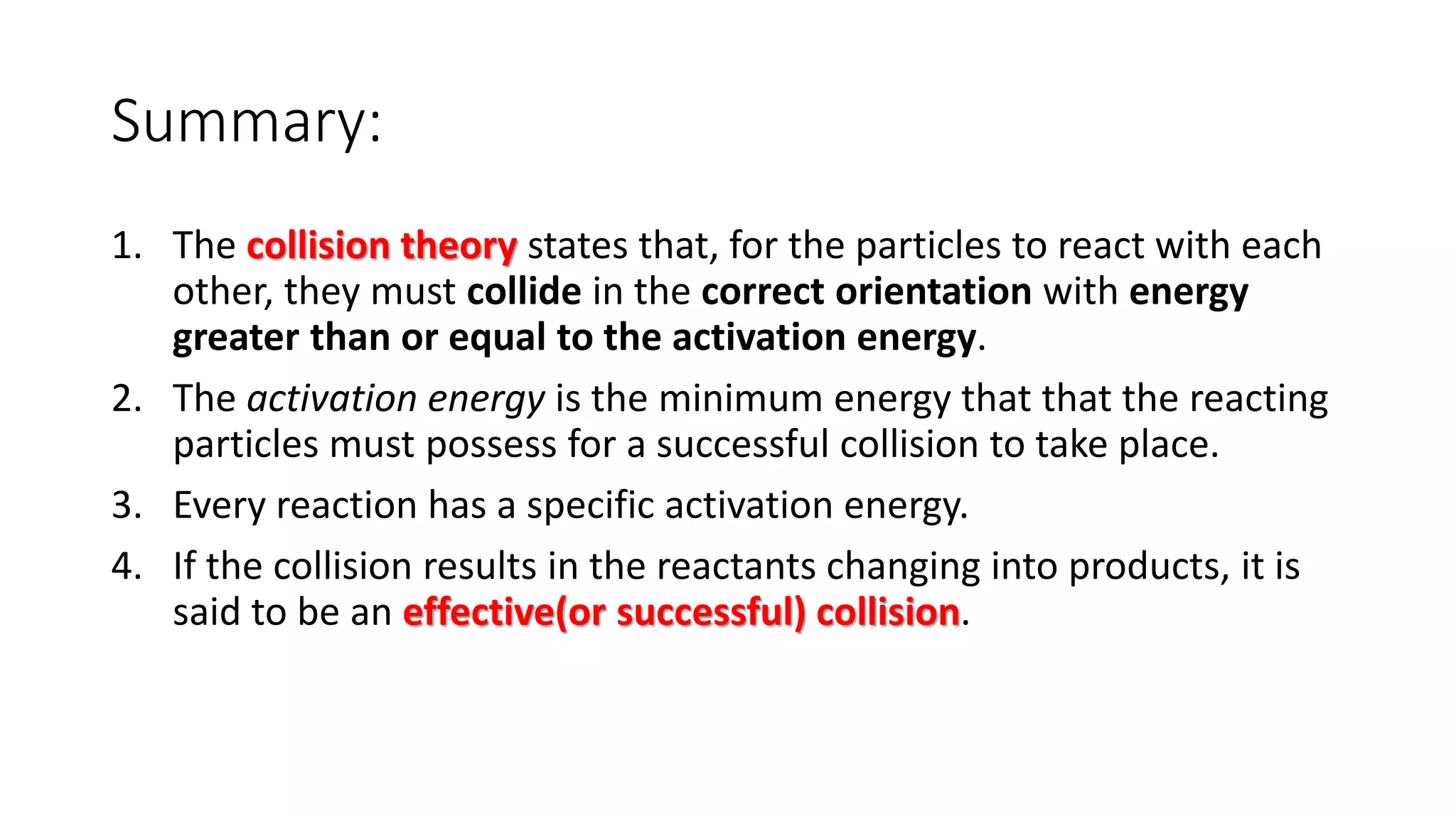 Summary:
1. The collision theory states that, for the particles to react with each
other, they must collide in the correct orientation with energy
greater than or equal to the activation energy.
2. The activation energy is the minimum energy that that the reacting
particles must possess for a successful collision to take place.
3. Every reaction has a specific activation energy.
4. If the collision results in the reactants changing into products, it is
said to be an effective(or successful) collision.
 