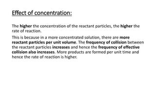 Effect of concentration:
The higher the concentration of the reactant particles, the higher the
rate of reaction.
This is because in a more concentrated solution, there are more
reactant particles per unit volume. The frequency of collision between
the reactant particles increases and hence the frequency of effective
collision also increases. More products are formed per unit time and
hence the rate of reaction is higher.
 