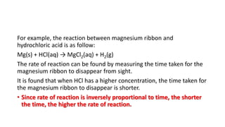 For example, the reaction between magnesium ribbon and
hydrochloric acid is as follow:
Mg(s) + HCl(aq) → MgCl2(aq) + H2(g)
The rate of reaction can be found by measuring the time taken for the
magnesium ribbon to disappear from sight.
It is found that when HCl has a higher concentration, the time taken for
the magnesium ribbon to disappear is shorter.
• Since rate of reaction is inversely proportional to time, the shorter
the time, the higher the rate of reaction.
 