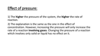 Effect of pressure:
1) The higher the pressure of the system, the higher the rate of
reaction.
2) The explanation is the same as the one in the effect of
concentration. However, increasing the pressure will only increase the
rate of a reaction involving gases. Changing the pressure of a reaction
which involves only solid or liquid has no effect on it.
 